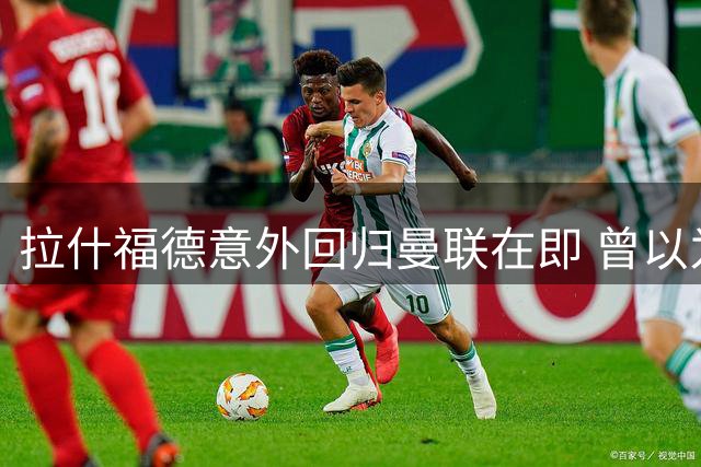 拉什福德意外回归曼联在即 曾以为就此告别如今重返在即